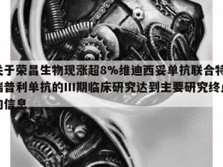 关于荣昌生物现涨超8%维迪西妥单抗联合特瑞普利单抗的Ⅲ期临床研究达到主要研究终点的信息